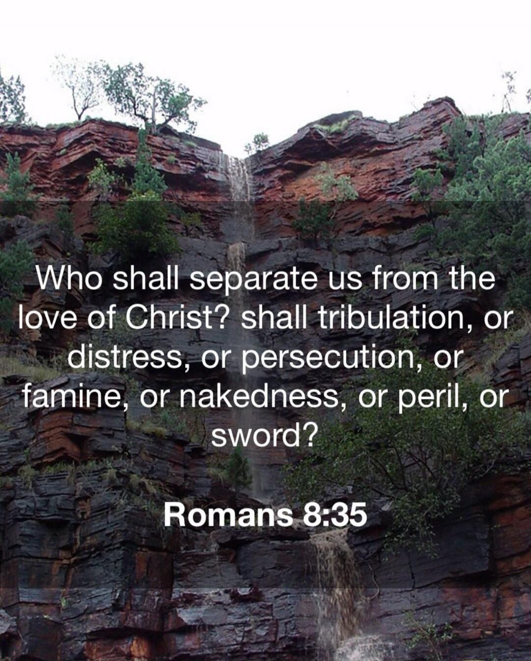 Who shall separate us from the love of Christ? shall tribulation, or distress, or persecution, or famine, or nakedness, or peril, or sword?

Romans 8:35
