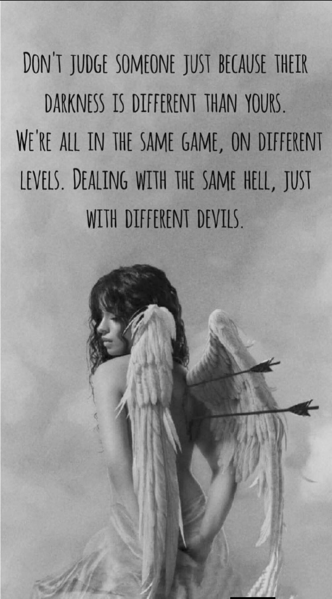 DON'T JUDGE SOMEONE JUST BECAUSE THEIR DARKNESS IS DIFFERENT THAN YOURS. WE'RE ALL IN THE SAME GAME, ON DIFFERENT LEVELS. DEALING WITH THE SAME HELL, JUST WITH DIFFERENT DEVILS.