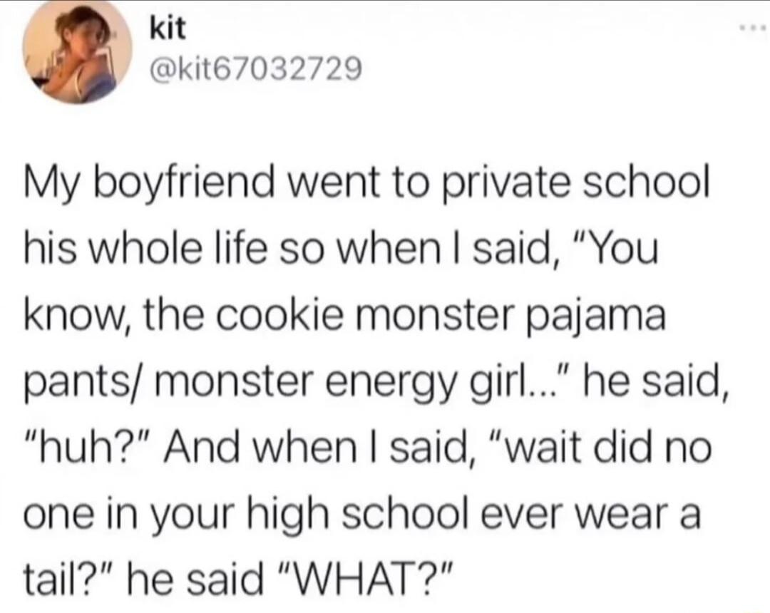 kit kit67032729 My boyfriend went to private school his whole life so when said You know the cookie monster pajama pants monster energy girl he said huh And when said wait did no one in your high school ever wear a tail he said WHAT