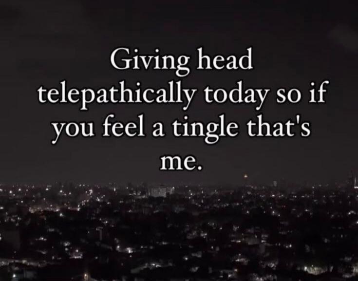 Giving head telepathically today so if you feel a tingle that's me.