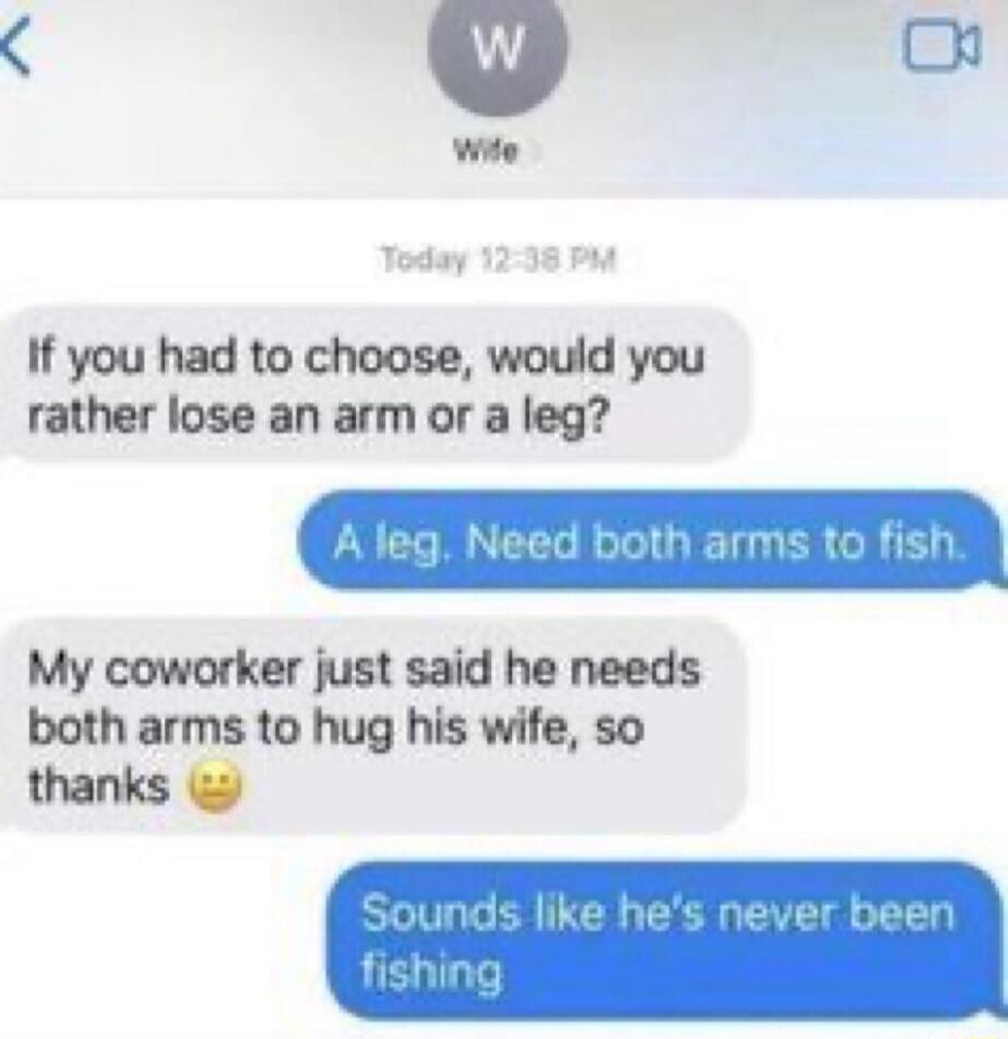 If you had to choose, would you rather lose an arm or a leg?
A leg. Need both arms to fish.
My coworker just said he needs both arms to hug his wife, so thanks 😬
Sounds like he's never been fishing