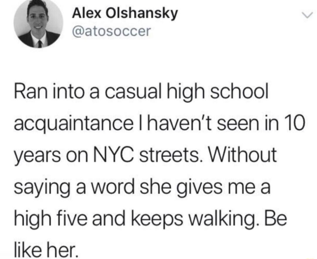 Ran into a casual high school acquaintance I haven't seen in 10 years on NYC streets. Without saying a word she gives me a high five and keeps walking. Be like her.