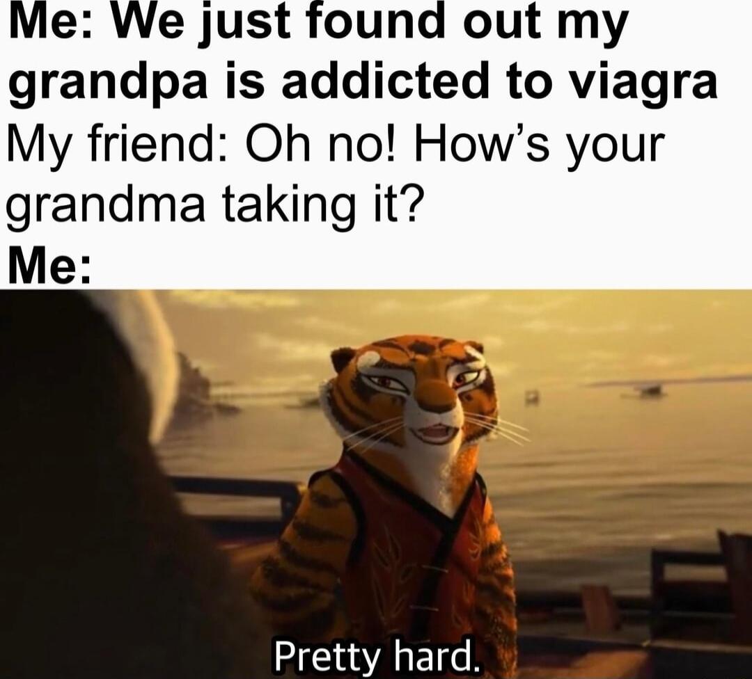 Vie We just found out my grandpa is addicted to viagra My friend Oh no Hows your grandma taking it Me Pretty hard