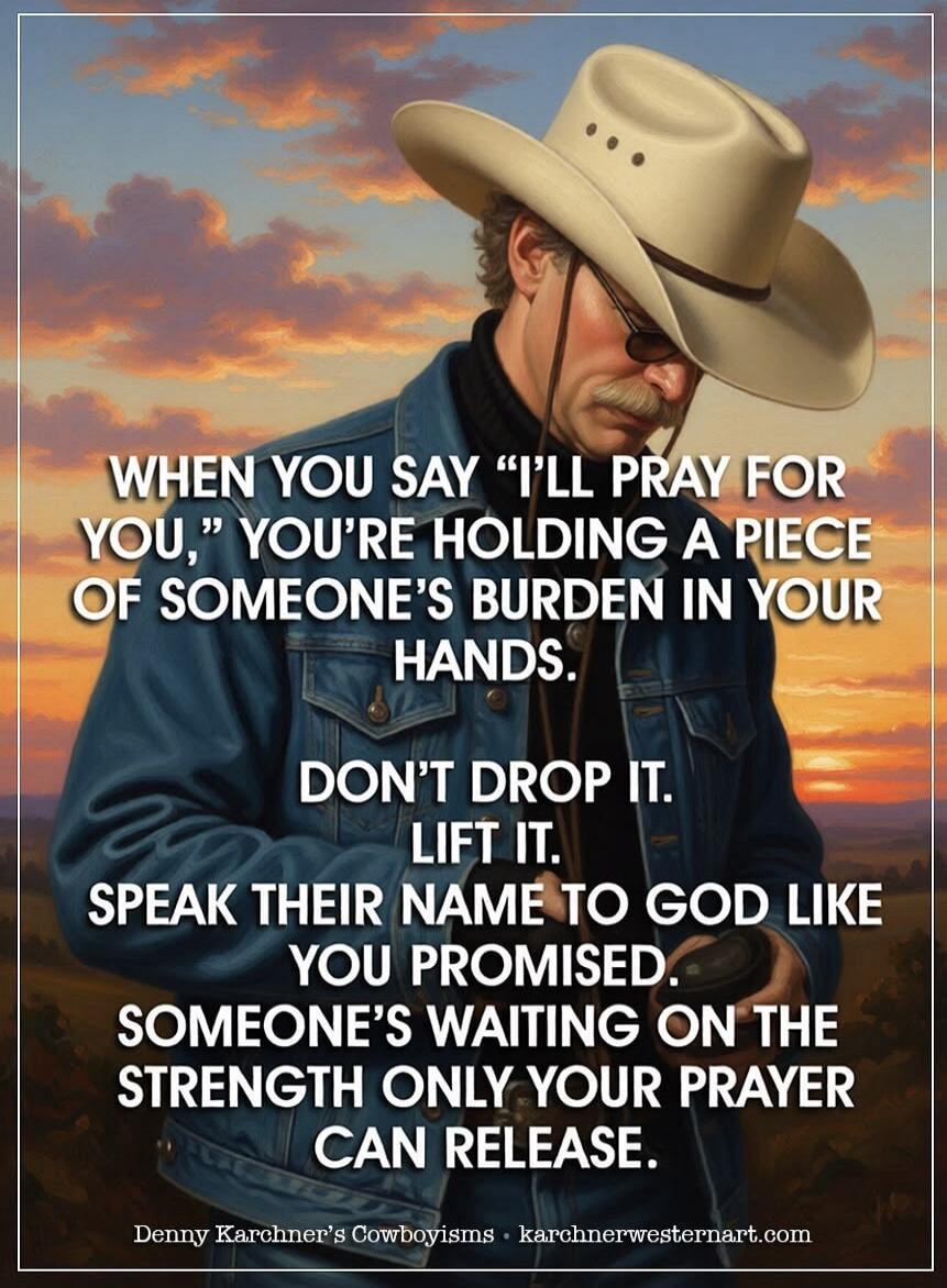 WHEN YOU SAY “I’LL PRAY FOR YOU,” YOU’RE HOLDING A PIECE OF SOMEONE’S BURDEN IN YOUR HANDS. DON’T DROP IT. LIFT IT. SPEAK THEIR NAME TO GOD LIKE YOU PROMISED. SOMEONE’S WAITING ON THE STRENGTH ONLY YOUR PRAYER CAN RELEASE. Denny Karchner’s Cowboyisms • karchnerwesternart.com