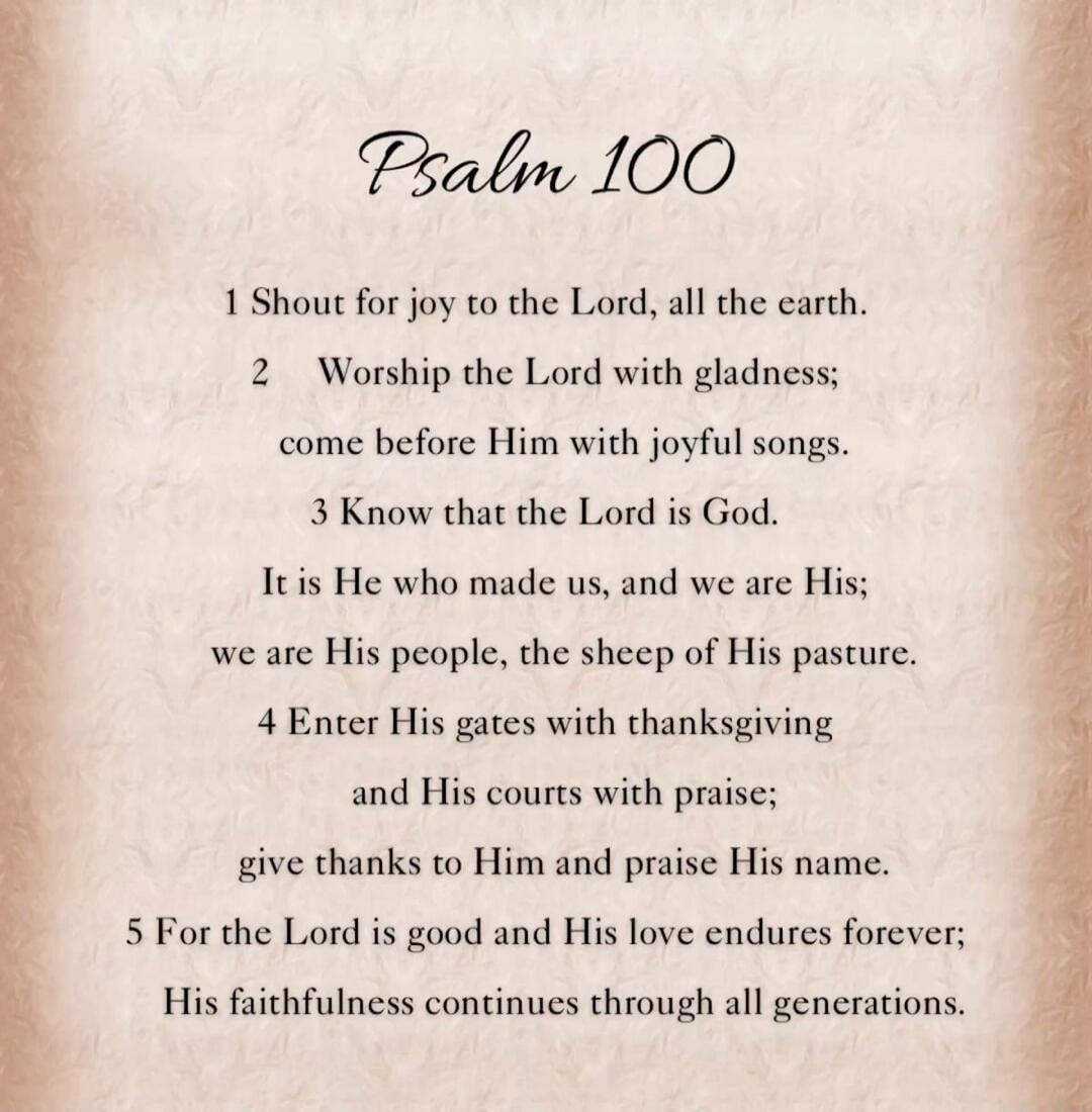 Psalm 100

1 Shout for joy to the Lord, all the earth.
2 Worship the Lord with gladness; come before Him with joyful songs.
3 Know that the Lord is God. It is He who made us, and we are His; we are His people, the sheep of His pasture.
4 Enter His gates with thanksgiving and His courts with praise; give thanks to Him and praise His name.
5 For the 