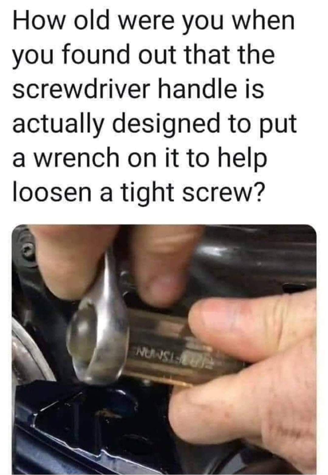 How old were you when you found out that the screwdriver handle is actually designed to put a wrench on it to help loosen a tight screw