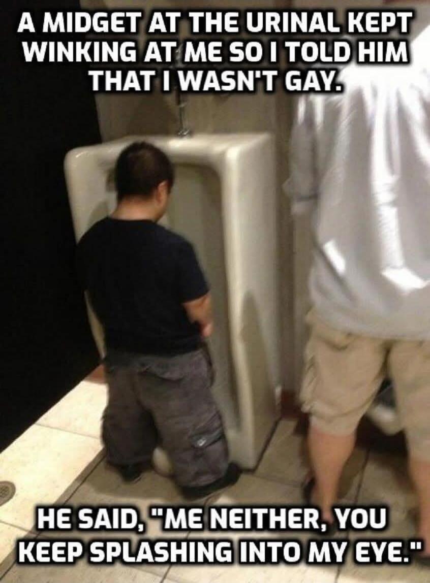 A MIDGET AT THE URINAL KEPT WINKING AT ME SO I TOLD HIM THAT I WASN'T GAY. HE SAID, 