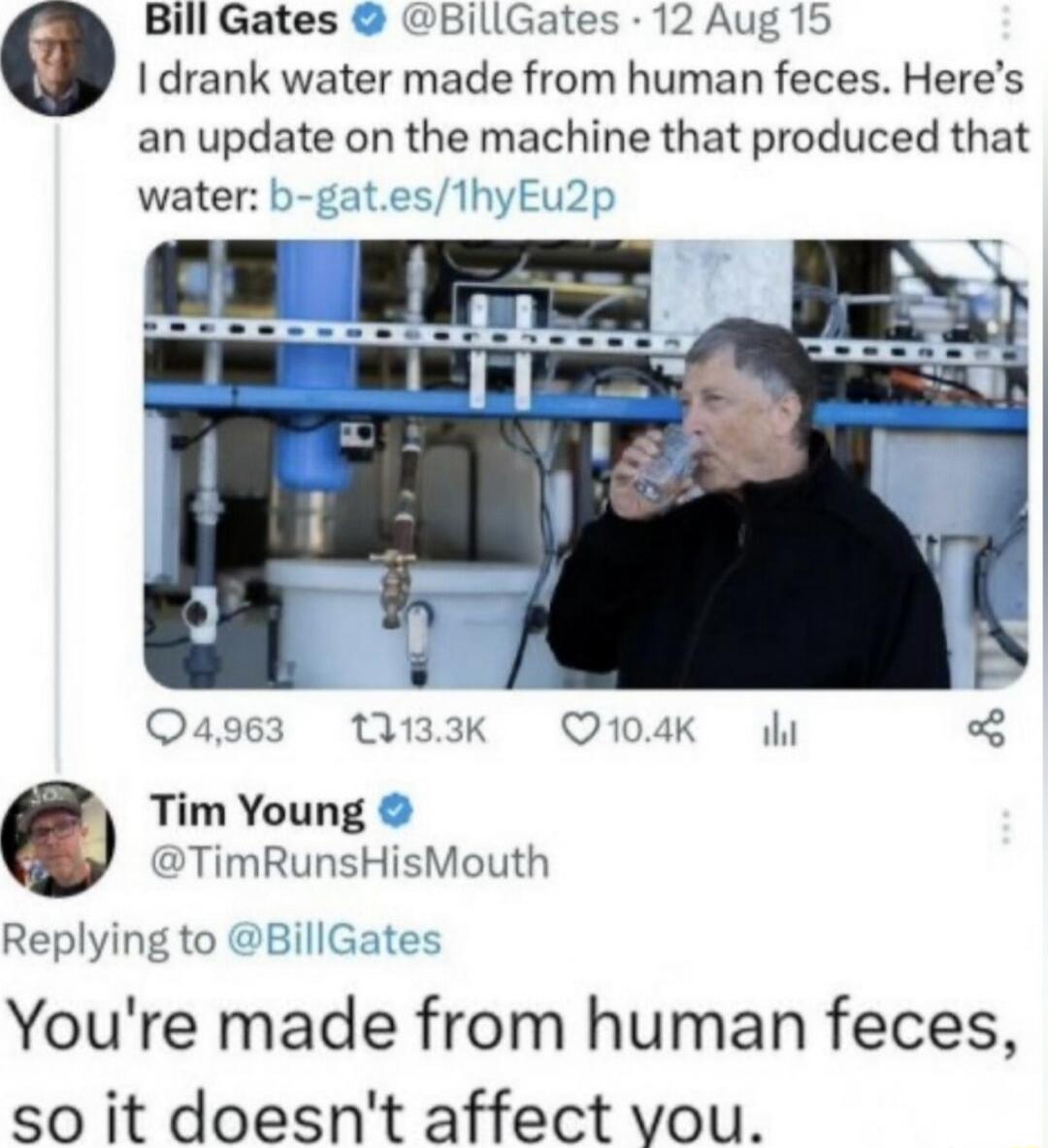 Bill Gates BillGates 12 Aug 15 I drank water made from human feces Heres an update on the machine that produced that water e 3 133K Q104K Tim Young TimRunsHisMouth Replying to Youre made from human feces so it doesnt affect vou