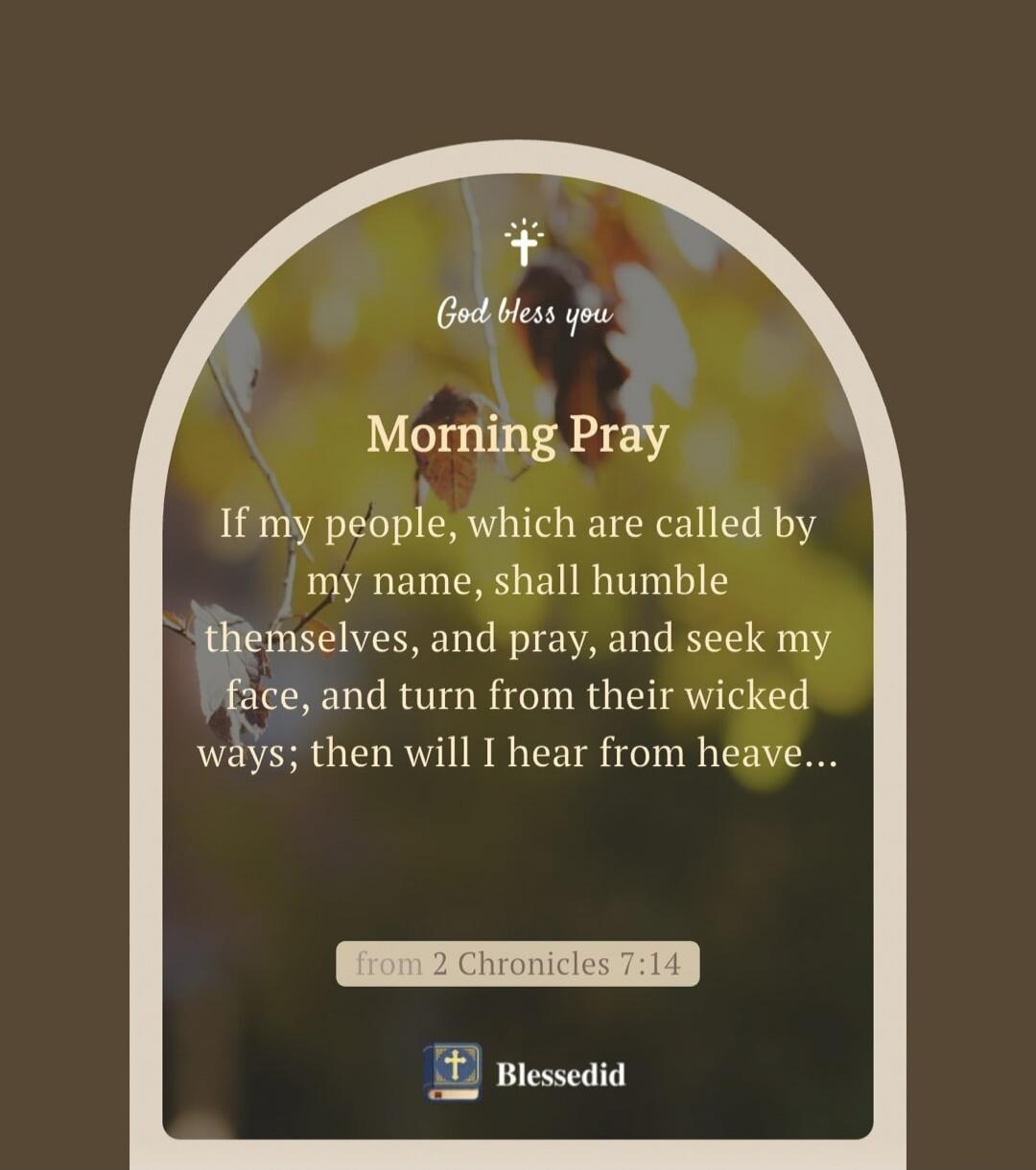 God bless you. Morning Pray. If my people, which are called by my name, shall humble themselves, and pray, and seek my face, and turn from their wicked ways; then will I hear from heaven... from 2 Chronicles 7:14. Blessedid.