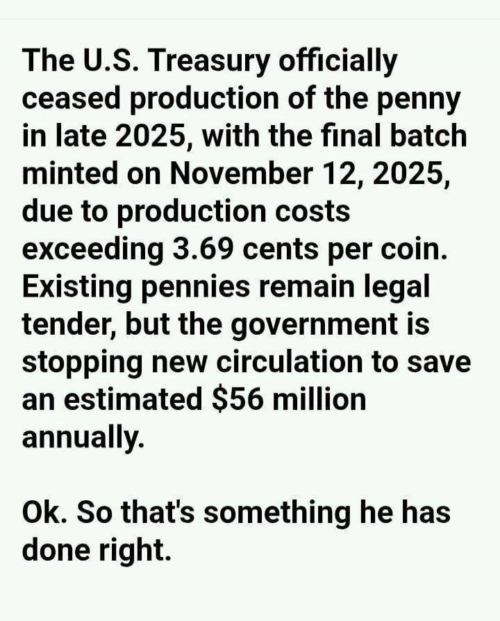 The U.S. Treasury officially ceased production of the penny in late 2025, with the final batch minted on November 12, 2025, due to production costs exceeding 3.69 cents per coin. Existing pennies remain legal tender, but the government is stopping new circulation to save an estimated $56 million annually. Ok. So that's something he has done right.