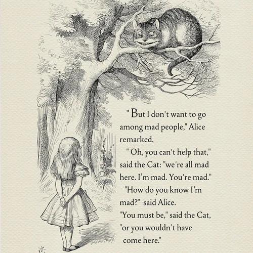 Butldont want to go among mad people Alice remarked Oh you cant help that said the Cat were all mad here Im mad Youre mad How do you know Im mad said Alice You must besaid the Cat or you wouldnt have come here