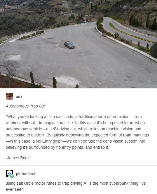 o Autonomous Trap 001 What youre looking at s a salt circle a traditional form of protectionfrom within or withoutin magical practice In this case its being used to arrest an autonomous vehiclea self driving car which relies on machine vision and processing to guide it By quickly deploying the expected form of road markings in this case a No Entry glyphwe can confuse the cars vision system into be