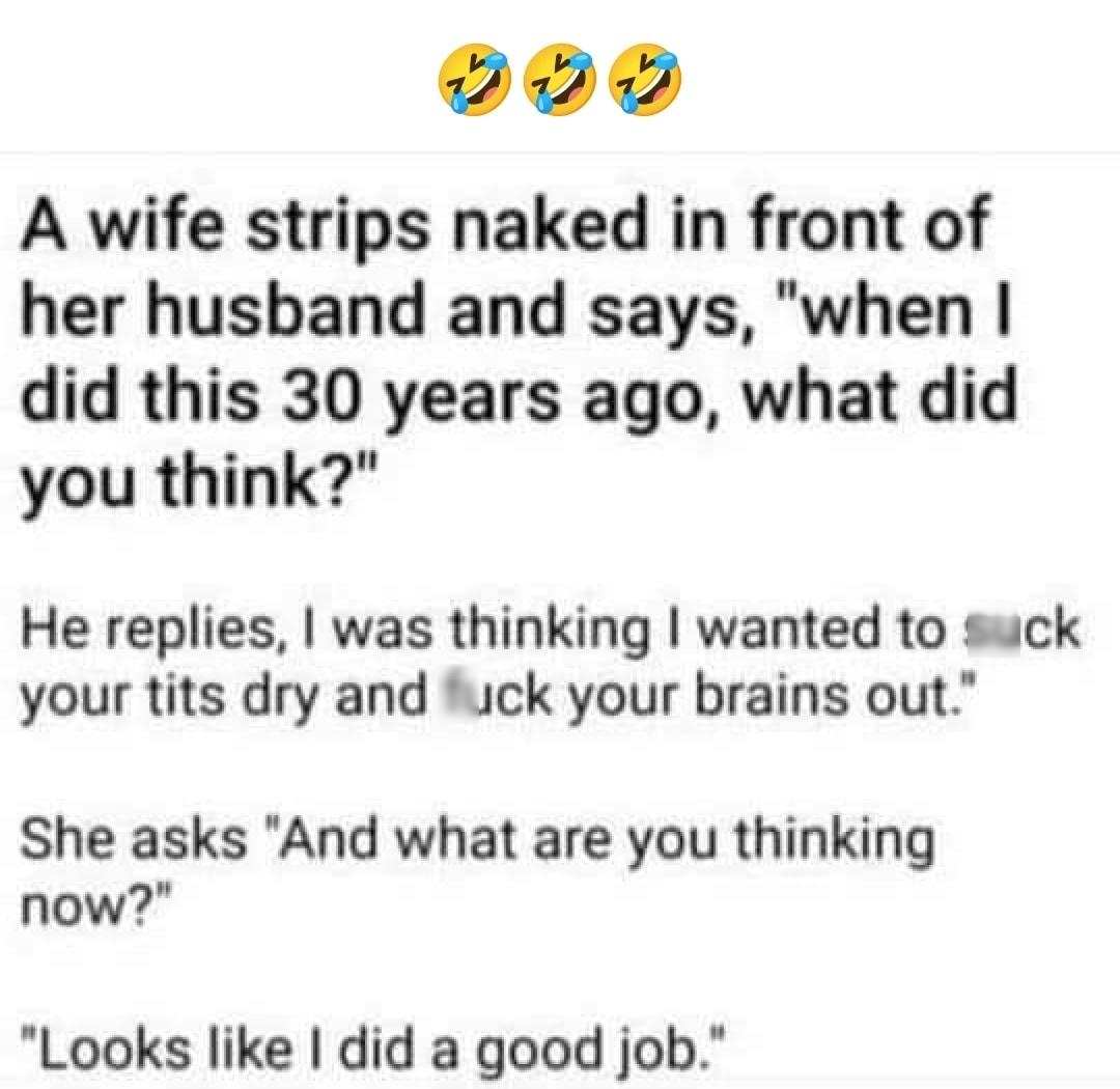 A wife strips naked in front of her husband and says when did this 30 years ago what did you think He replies was thinking wanted to suck your tits dry and uck your brains out She asks And what are you thinking now Looks like did a good job