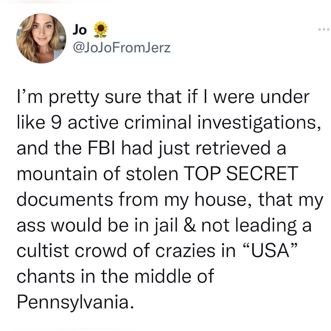 Jo JoJoFromJerz Im pretty sure that if were under like 9 active criminal investigations and the FBI had just retrieved a mountain of stolen TOP SECRET documents from my house that my ass would be in jail not leading a cultist crowd of crazies in USA chants in the middle of Pennsylvania
