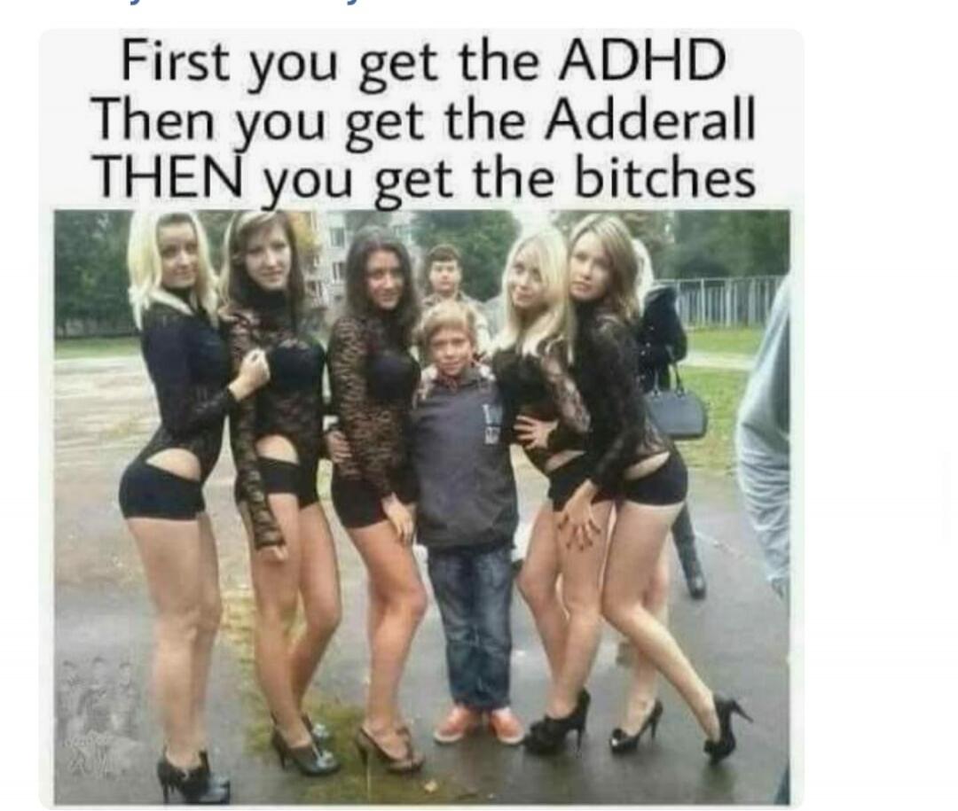First you get the ADHD Then you get the Adderall THEN you get the bitches