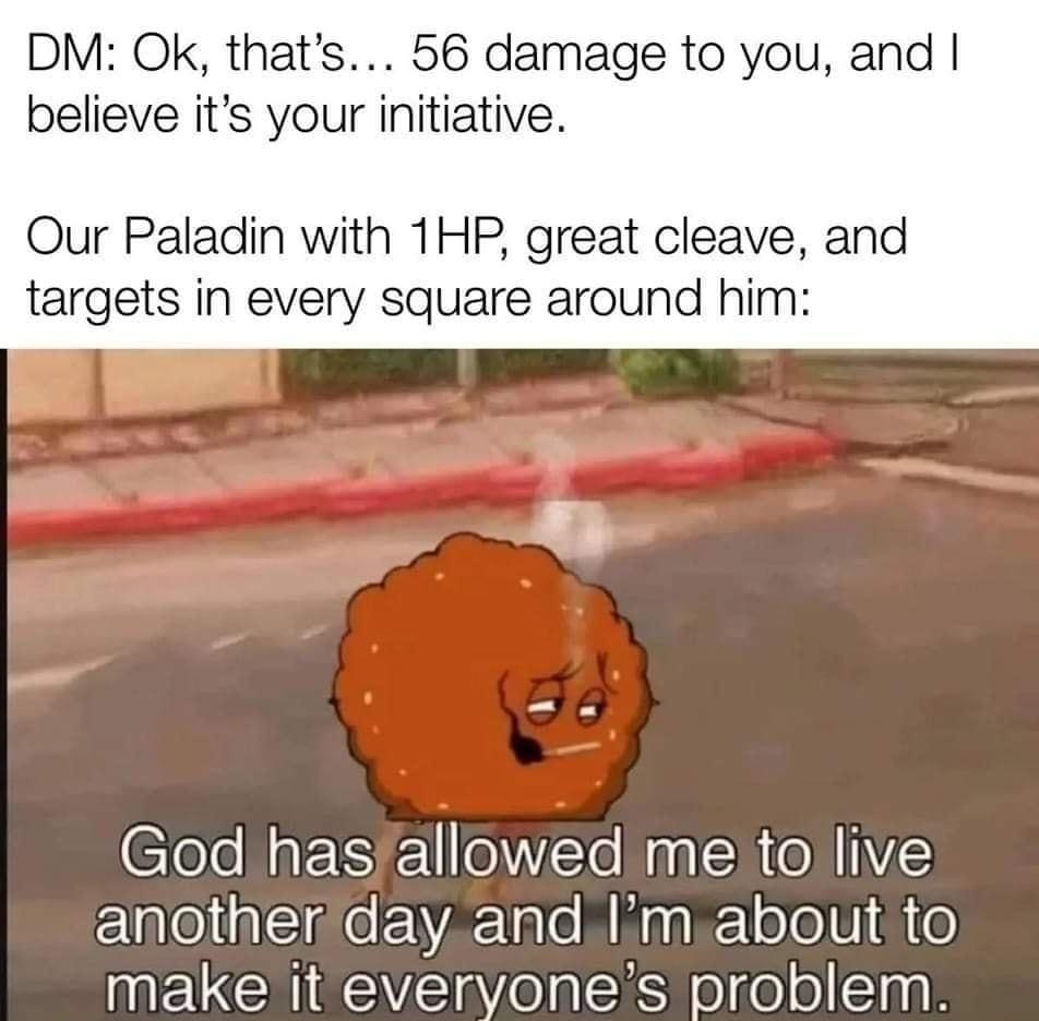 DM Ok thats 56 damage to you and believe its your initiative Our Paladin with 1HP great cleave and targets in every square around him God hasfallowed me to live anotheriday andIm about to MECCHECYE eIk eltelolEinn S i e