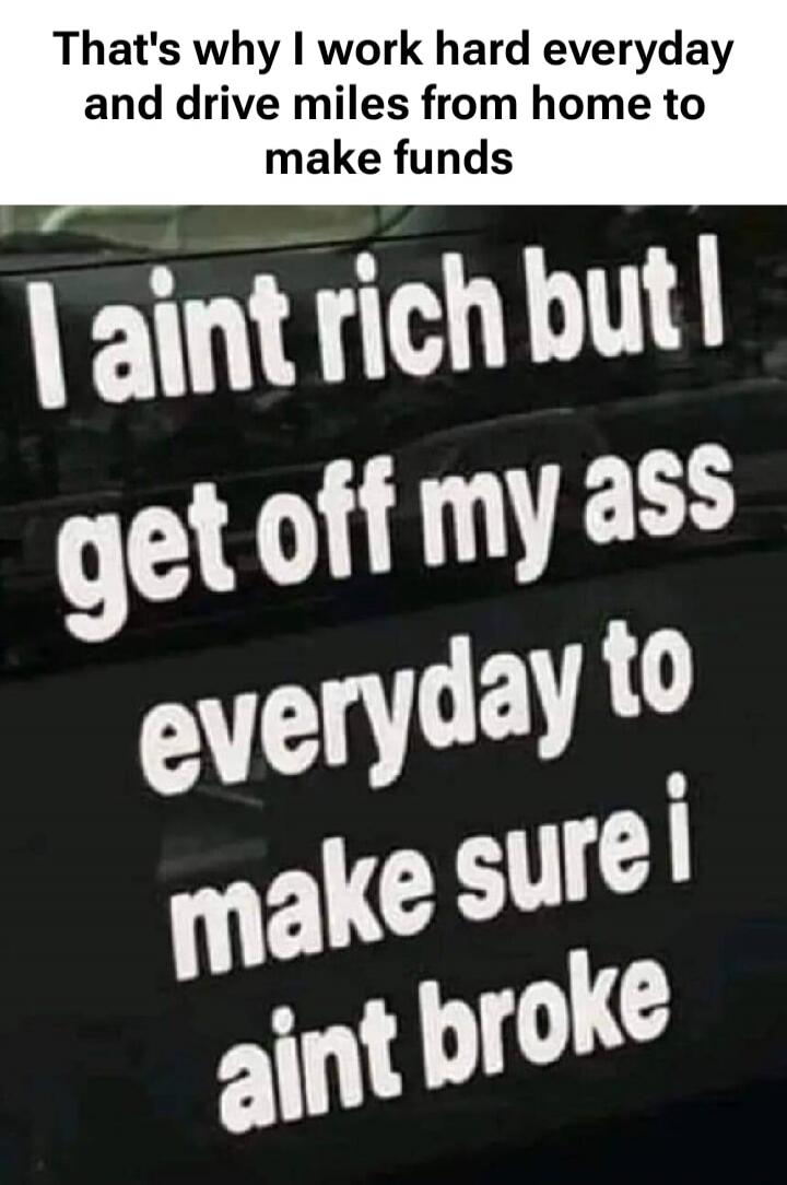 That's why I work hard everyday and drive miles from home to make funds. I ain't rich but I get off my ass everyday to make sure I ain't broke.