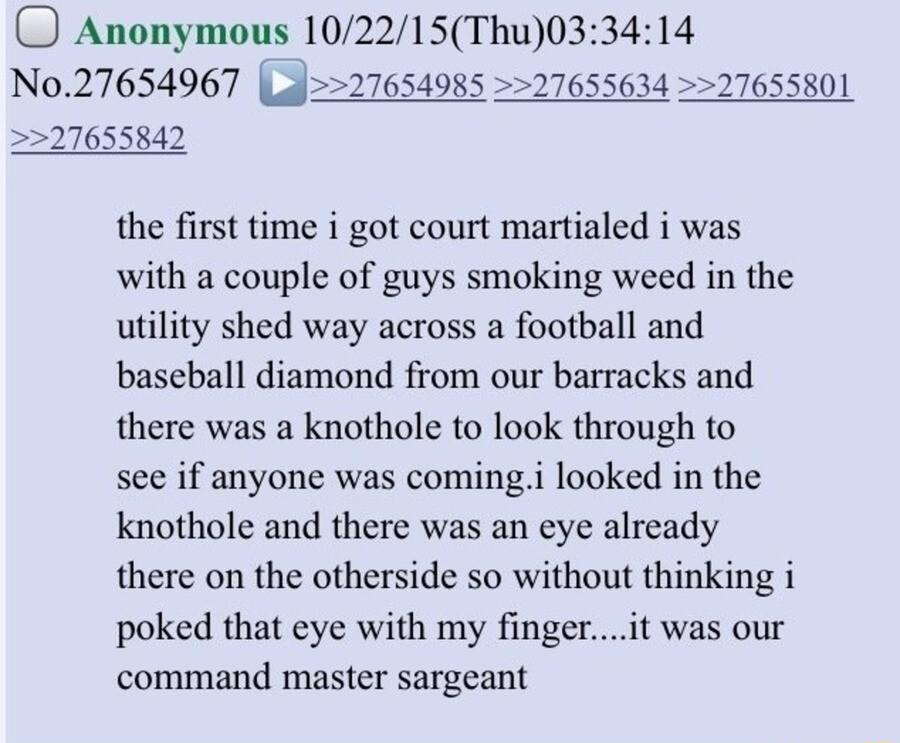 Anonymous 102215Thu033414 N027654967 Lal27654985 27655634 27655801 27655842 the first time i got court martialed i was with a couple of guys smoking weed in the utility shed way across a football and baseball diamond from our barracks and there was a knothole to look through to see if anyone was comingi looked in the knothole and there was an eye already there on the otherside so without thinking 