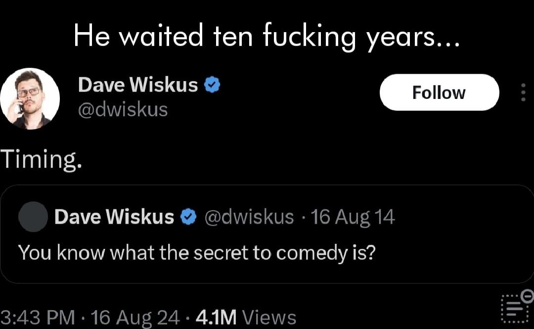 He waited ten fucking years Dave Wiskus Foil Timing Dave Wiskus c You know what the secret to comedy is iskus 16 Aug 14 M 16 4 44M Vie