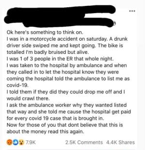 Ok heres something to thik on 1 was in a motorcycle accident on saturday A drunk driver sice swiped me and kept going The bike is totalled fm badly bruised but aive 1as 1 of 3 people In the ER that whe night 1 was taken to the hospital by ambulance and when they called n o lt the hospital know they were oming the hospital told the ambulance to st me a5 covid 19 1 told them i they i they could drop