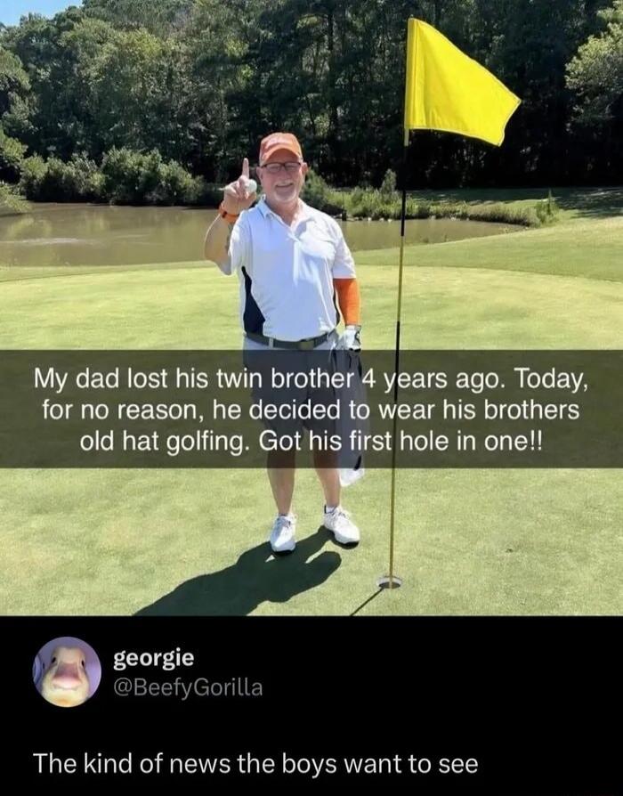 My dad lost his twin brother 4 years ago. Today, for no reason, he decided to wear his brothers old hat golfing. Got his first hole in one!! The kind of news the boys want to see
georgie
@BeefyGorilla
