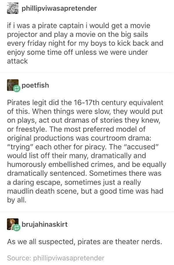 phillipviwasapretender if i was a pirate captain i would get a movie projector and play a movie on the big sails every friday night for my boys to kick back and enjoy some time off unless we were under attack poetfish Pirates legit did the 16 17th century equivalent of this When things were slow they would put on plays act out dramas of stories they knew or freestyle The most preferred model of or