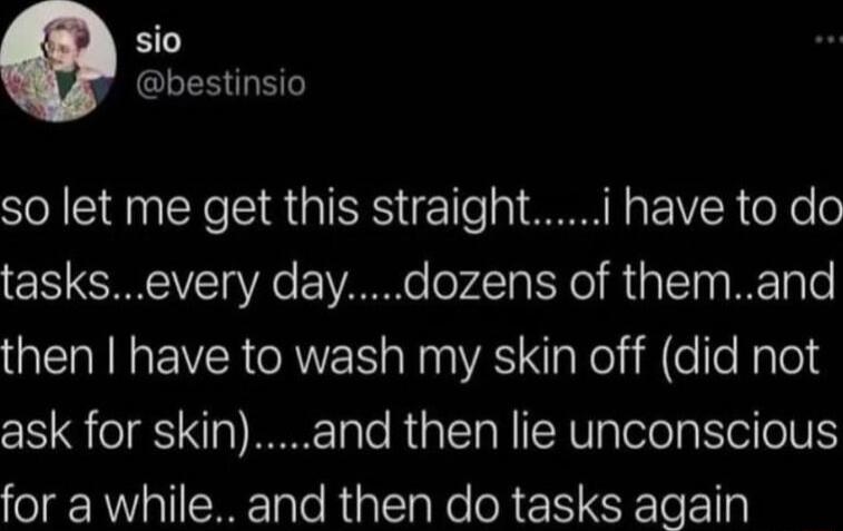 sio gRCEES S so let me get this straighti have to do tasksevery daydozens of themand then have to wash my skin off did not ask for skinand then lie unconscious for a while and then do tasks again