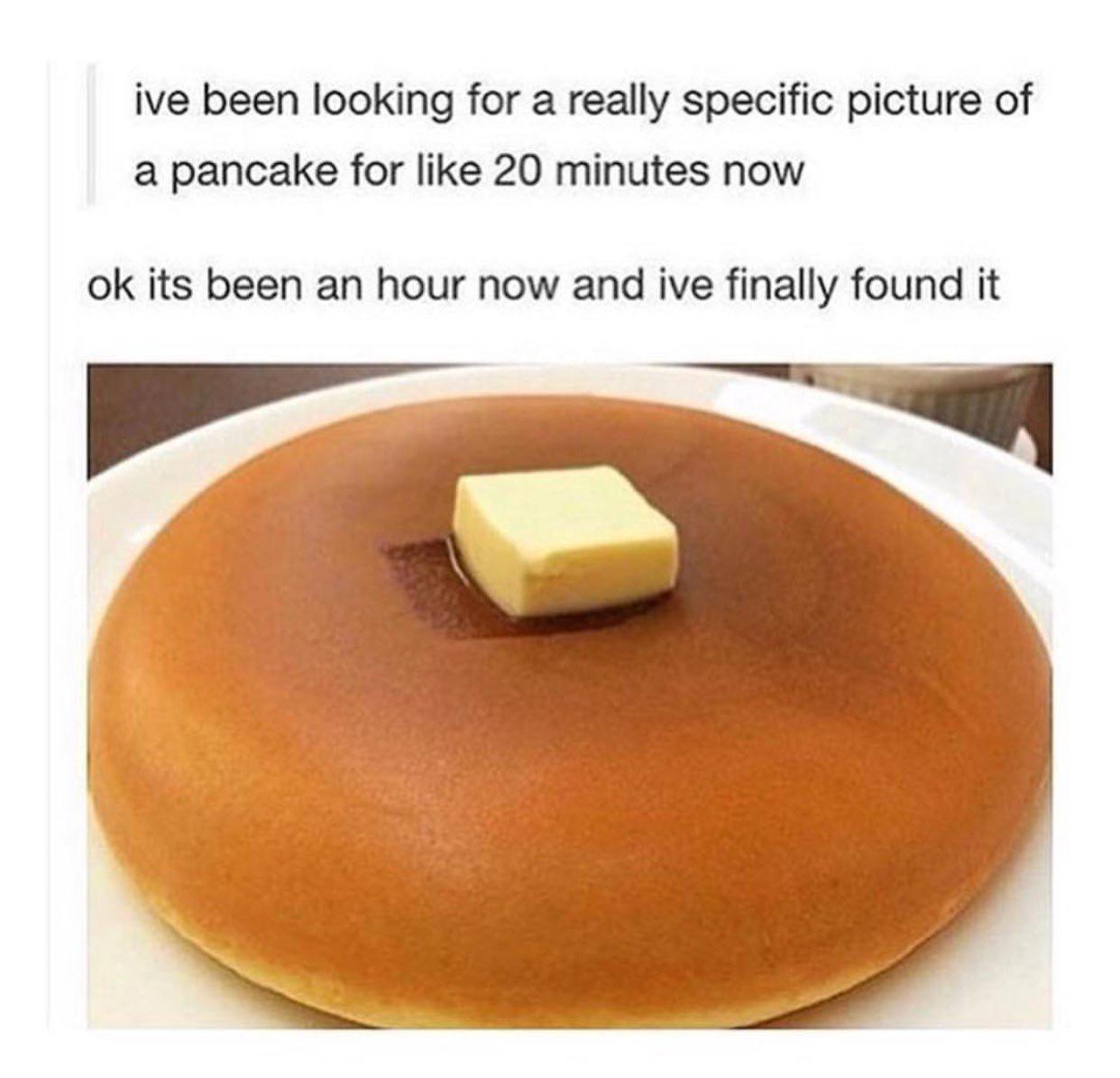 ive been looking for a really specific picture of a pancake for like 20 minutes now ok its been an hour now and ive finally found it