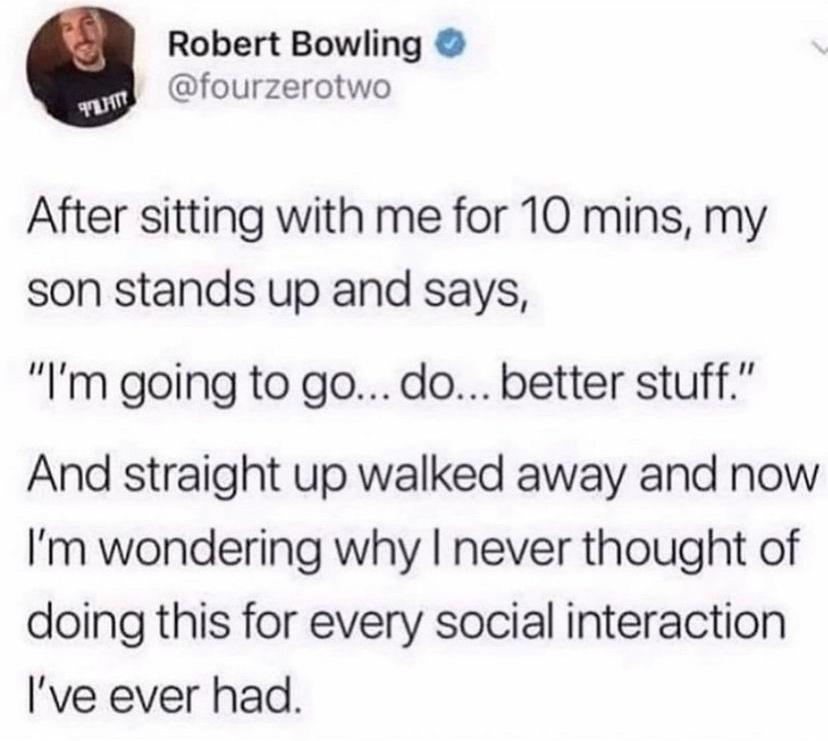 Robert Bowling fourzerotwo After sitting with me for 10 mins my son stands up and says Im going to go do better stuff And straight up walked away and now Im wondering why never thought of doing this for every social interaction Ive ever had