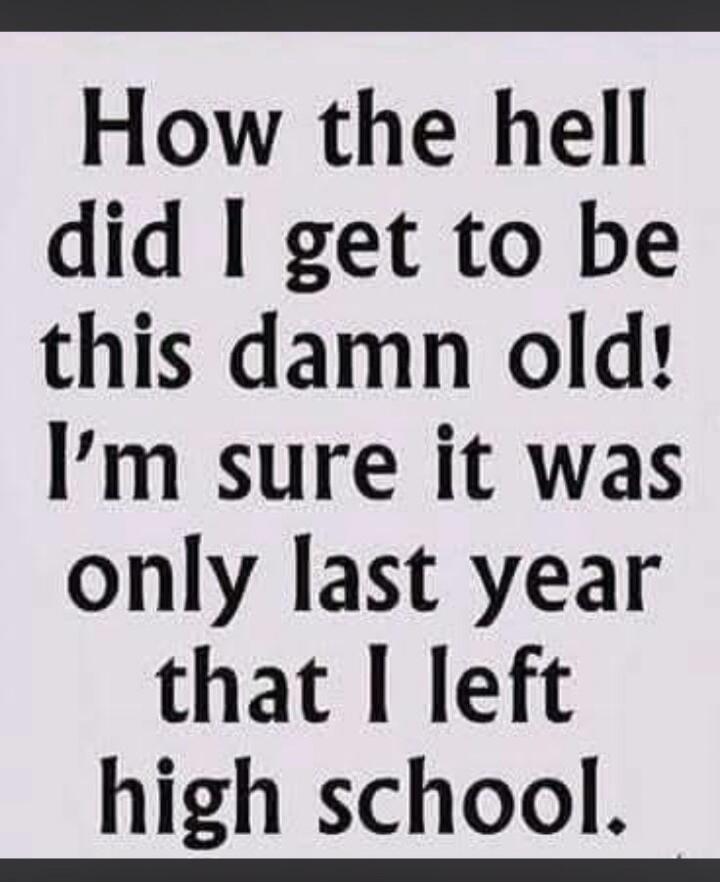 How the hell did I get to be this damn old! I'm sure it was only last year that I left high school.