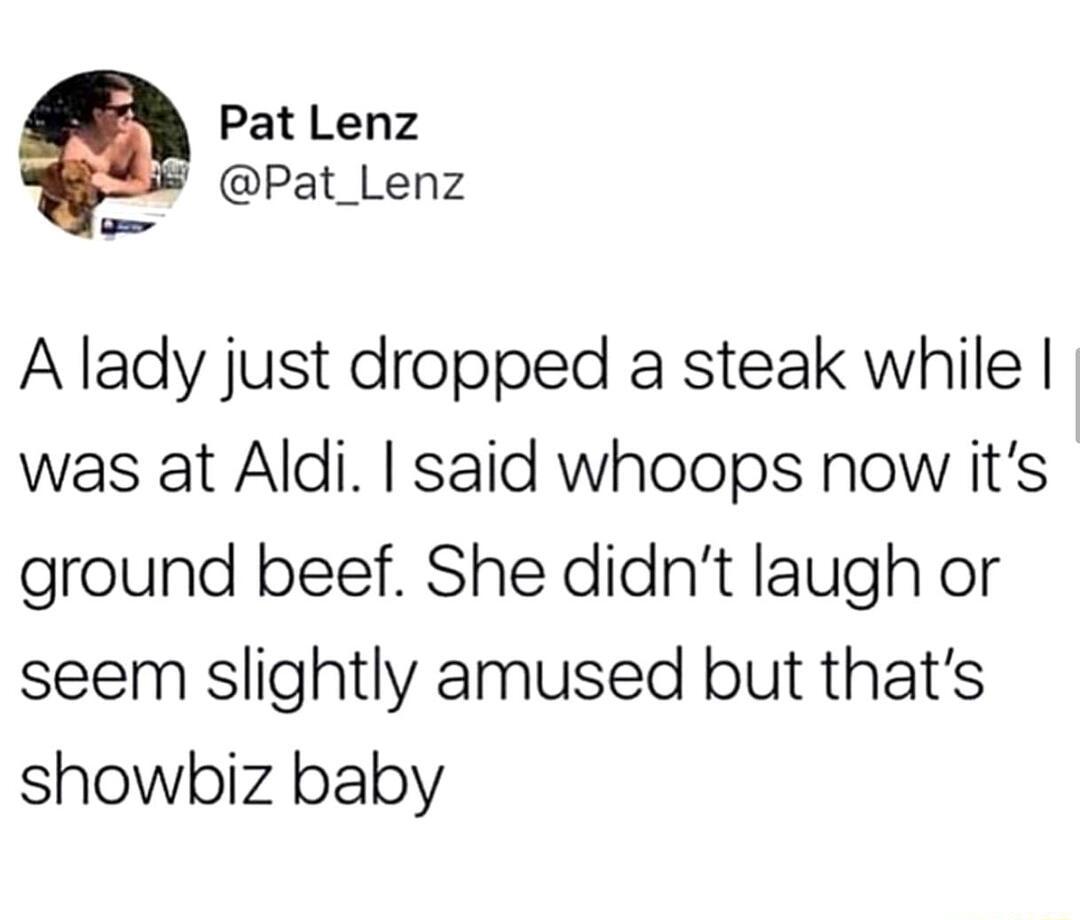 Pat Lenz Pat_Lenz A lady just dropped a steak while was at Aldi said whoops now its ground beef She didnt laugh or seem slightly amused but thats showbiz baby