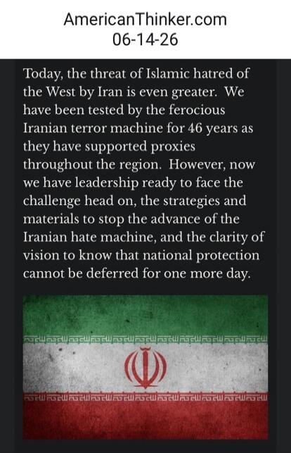 AmericanThinker.com 06-14-26 Today, the threat of Islamic hatred of the West by Iran is even greater. We have been tested by the ferocious Iranian terror machine for 46 years as they have supported proxies throughout the region. However, now we have leadership ready to face the challenge head on, the strategies and materials to stop the advance of 