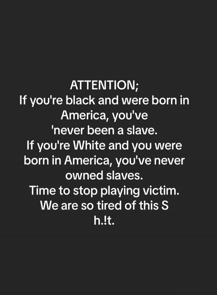 ATTENTION; If you're black and were born in America, you've 'never been a slave. If you're White and you were born in America, you've never owned slaves. Time to stop playing victim. We are so tired of this S h.!.t.