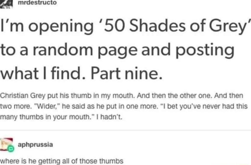 Im opening 50 Shades of Grey to a random page and posting what find Part nine Ghristian Grey put his thumb in my mouth And then the other one And then two more Wider he said as he put in one more et youve never had this many thumbs in your mouth hadnt L sohorussia Stian 5 e calling all of Wioie Sl