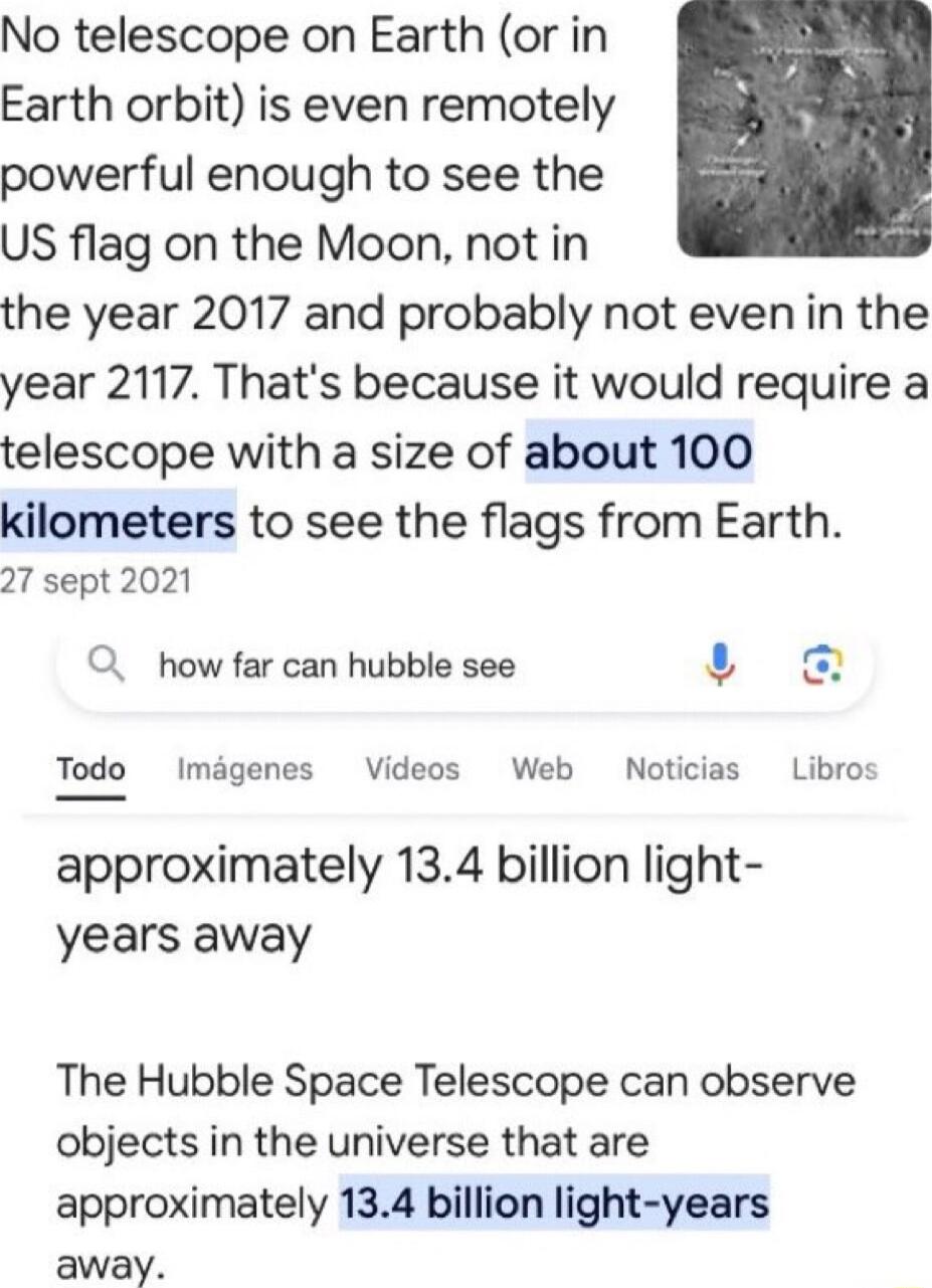 No telescope on Earth or in Earth orbit is even remotely powerful enough to see the US flag on the Moon not in the year 2017 and probably not evenin the year 2117 Thats because it would require a telescope with a size of about 100 kilometers to see the flags from Earth 27 sept 2021 Q how far can hubble see s Todo Imigenes Videos Web Noticias Libro approximately 134 billion light years away The Hub