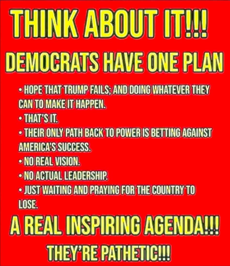THINK ABOUT IT!!! DEMOCRATS HAVE ONE PLAN: HOPE THAT TRUMP FAILS; AND DOING WHATEVER THEY CAN TO MAKE IT HAPPEN. THAT'S IT. THEIR ONLY PATH BACK TO POWER IS BETTING AGAINST AMERICA'S SUCCESS. NO REAL VISION. NO ACTUAL LEADERSHIP. JUST WAITING AND PRAYING FOR THE COUNTRY TO LOSE. A REAL INSPIRING AGENDA!!! THEY'RE PATHETIC!!!