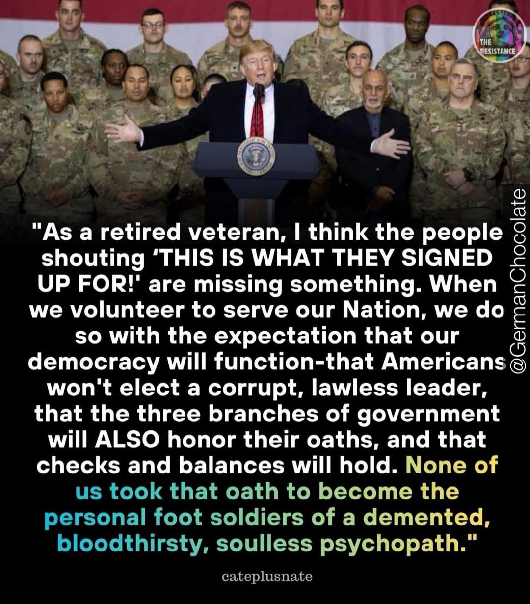 As a retired veteran, I think the people shouting 'THIS IS WHAT THEY SIGNED UP FOR!' are missing something. When we volunteer to serve our Nation, we do so with the expectation that our democracy will function-that Americans won't elect a corrupt, lawless leader, that the three branches of government will ALSO honor their oaths, and that checks and