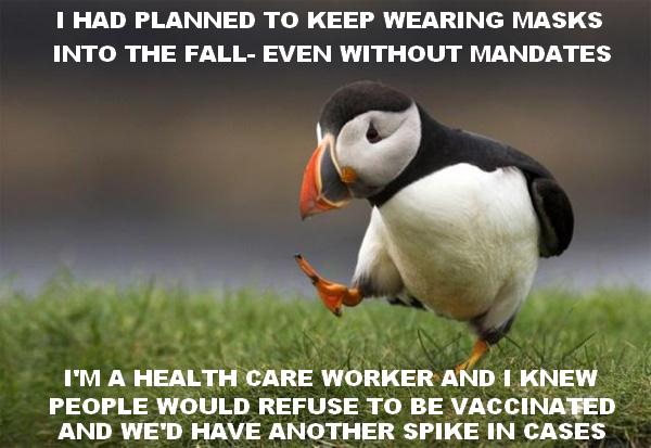 1 HAD PLANNED TO KEEP WEARING MASKS INTO THE FALL EVEN WITHOUT MANDATES IM A HEALTH CARE WORKER AND KNEW PEOPLE WOULD REFUSE TO BE VACCINAFED AND WED HAVE ANOTHER SPIKE IN CASES