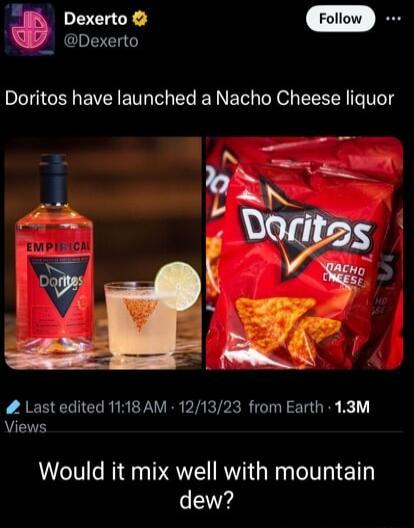 g Do 7 Dexerto Doritos have launched a Nacho Cheese liquor Last edited 1118 AM 121323 from Earth 13M Views Would it mix well with mountain dew