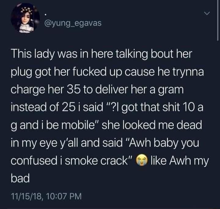 yung_egavas This lady was in here talking bout her plug got her fucked up cause he trynna charge her 35 to deliver her a gram instead of 25 i said got that shit 10 a gand i be mobile she looked me dead in my eye yall and said Awh baby you confused i smoke crack like Awh my bad 111518 1007 PM