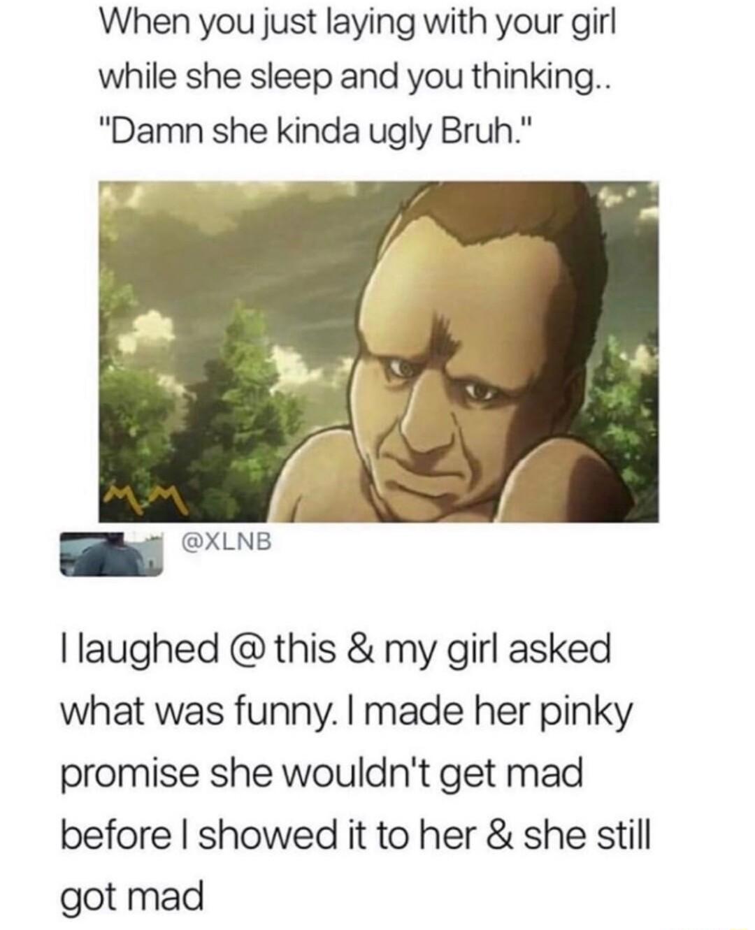 When you just laying with your girl while she sleep and you thinking Damn she kinda ugly Bruh I laughed this my girl asked what was funny made her pinky promise she wouldnt get mad before showed it to her she still got mad