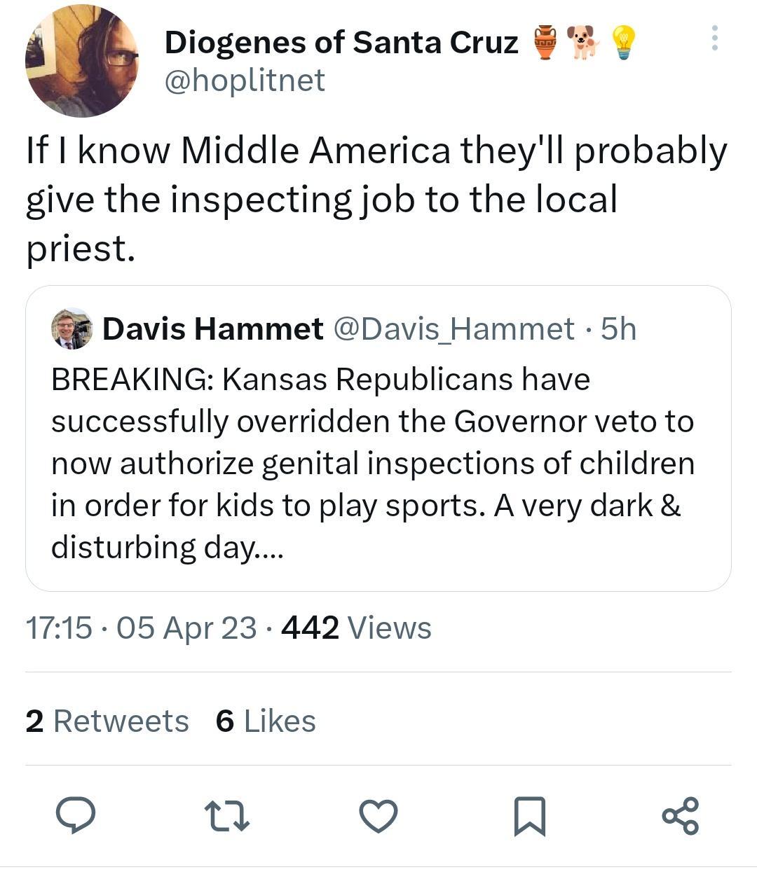Diogenes of Santa Cruz hoplitnet If know Middle America theyll probably give the inspecting job to the local priest Davis Hammet Davis Hammet 5h BREAKING Kansas Republicans have successfully overridden the Governor veto to now authorize genital inspections of children in order for kids to play sports A very dark disturbing day 1715 05 Apr 23 442 Views 2 Retweets 6 Likes n QO H