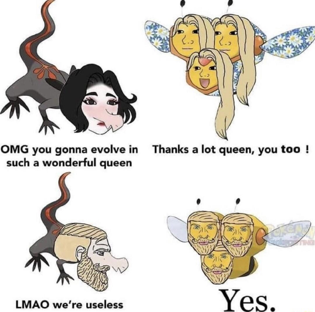OMG you gonna evolve in such a wonderful queen LMAO were useless
