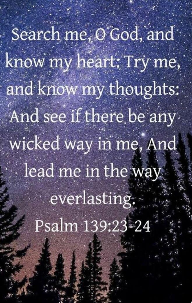 Search me, O God, and know my heart; Try me, and know my thoughts: And see if there be any wicked way in me, And lead me in the way everlasting. Psalm 139:23-24