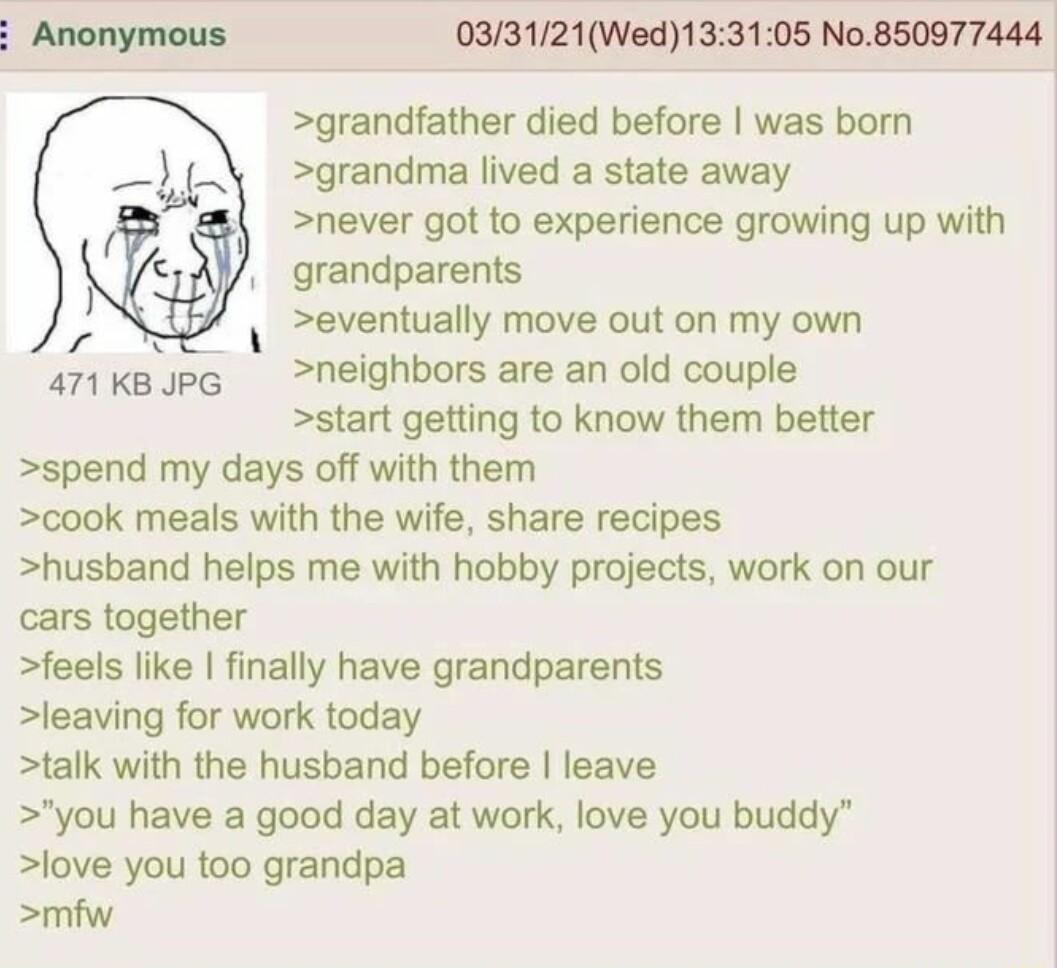 033121Wed133105 No850977444 grandfather died before was born i grandma lived a state away never got to experience growing up with grandparents N eventually move out on my own 471KkepG neighbors are an old couple start getting to know them better spend my days off with them cook meals with the wife share recipes husband helps me with hobby projects work on our cars together feels like finally have 