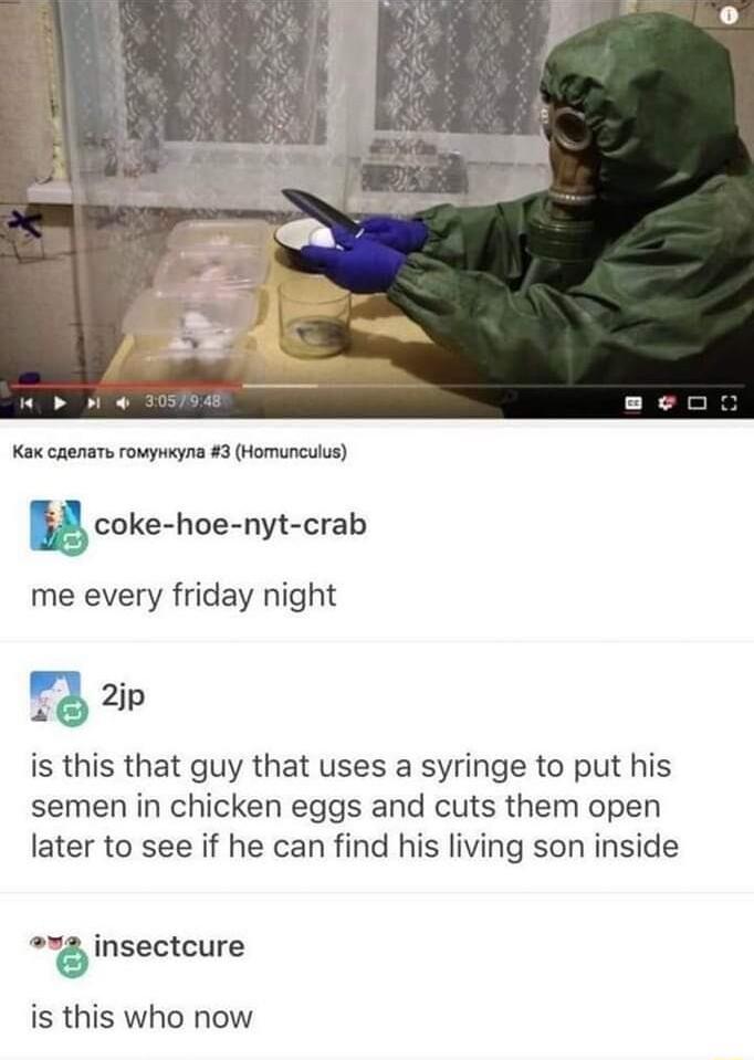 Kax caenars rowyweyna 3 Homunculus u coke hoe nyt crab me every friday night _ 2jp is this that guy that uses a syringe to put his semen in chicken eggs and cuts them open later to see if he can find his living son inside 2 insectcure is this who now