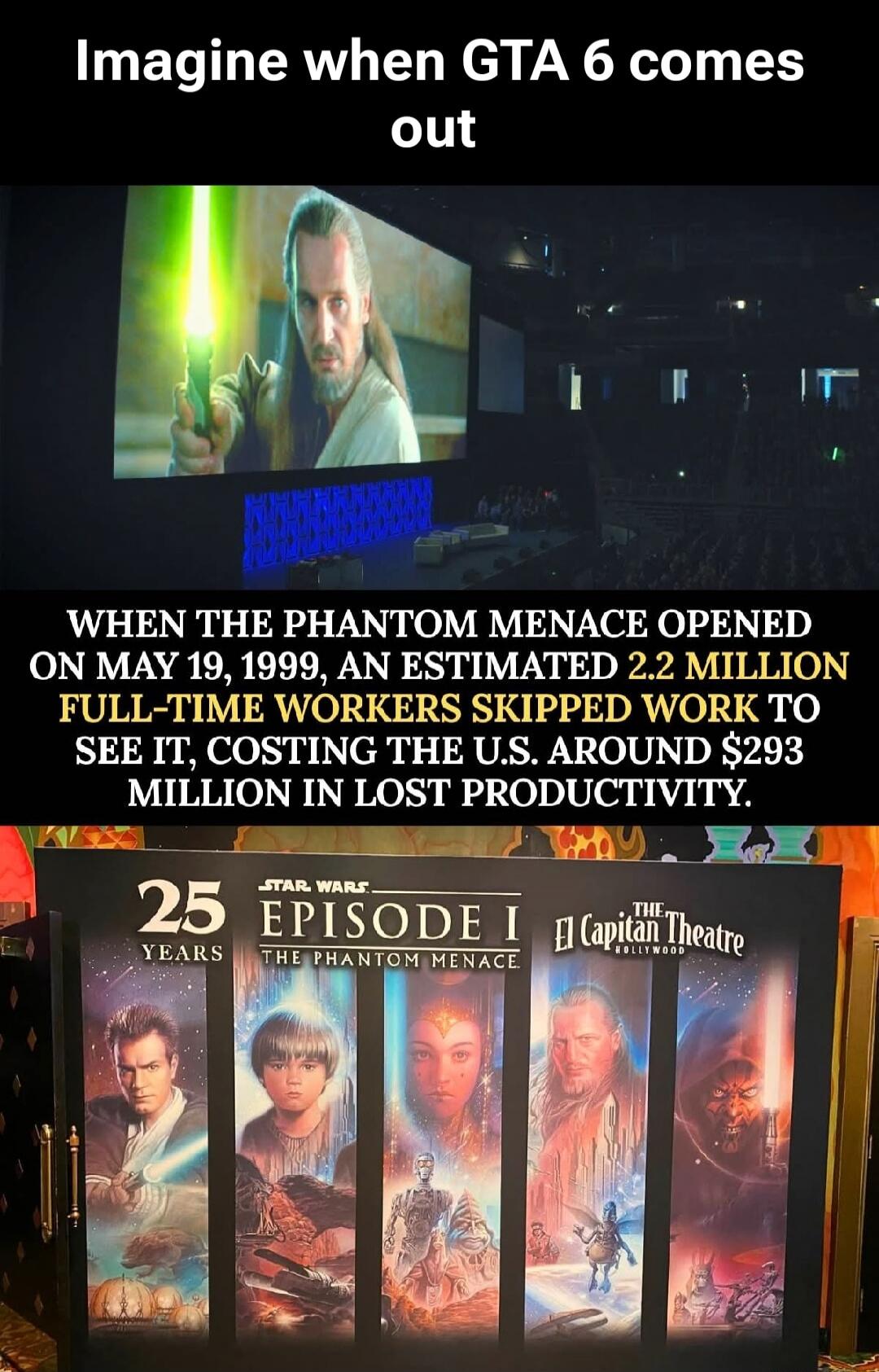 Imagine when GTA 6 comes out. WHEN THE PHANTOM MENACE OPENED ON MAY 19, 1999, AN ESTIMATED 2.2 MILLION FULL-TIME WORKERS SKIPPED WORK TO SEE IT, COSTING THE U.S. AROUND $293 MILLION IN LOST PRODUCTIVITY. 25 YEARS STAR WARS EPISODE I THE PHANTOM MENACE El Capitan Theatre HOLLYWOOD.