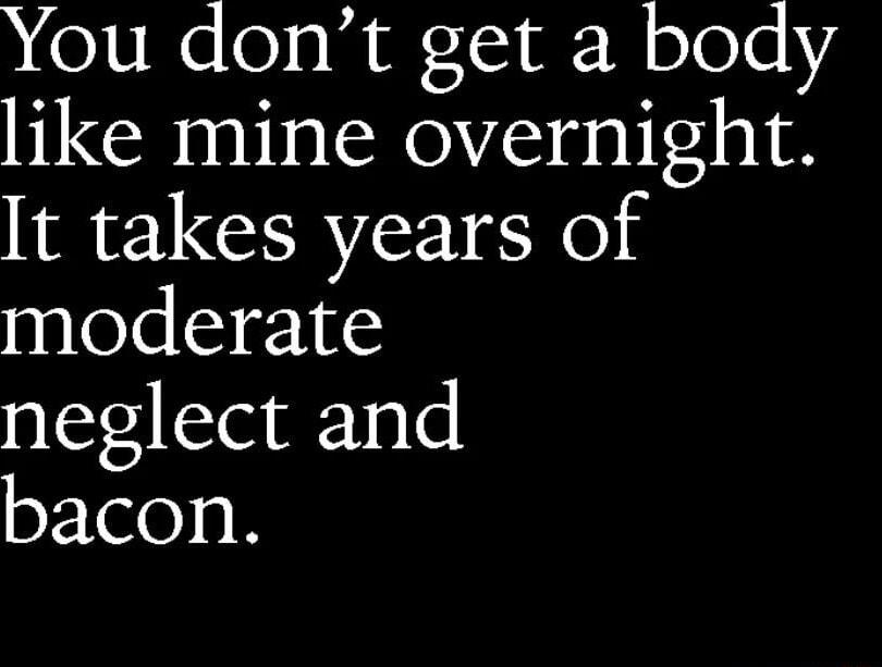 You dont get a body like mine overnight t takes years of moderate neglect and bacon