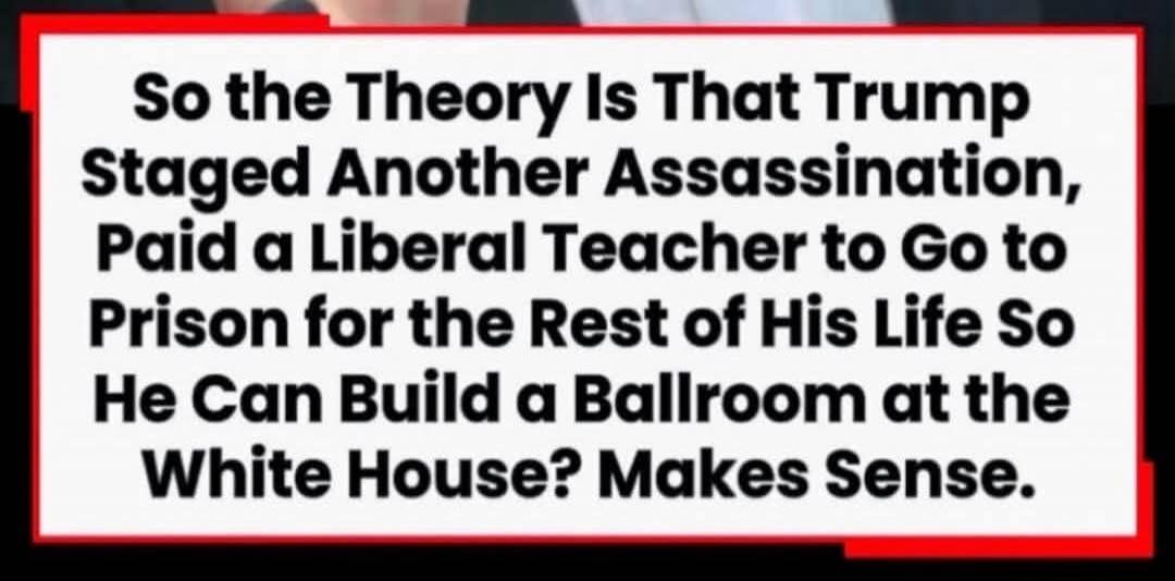 So the Theory Is That Trump Staged Another Assassination, Paid a Liberal Teacher to Go to Prison for the Rest of His Life So He Can Build a Ballroom at the White House? Makes Sense.