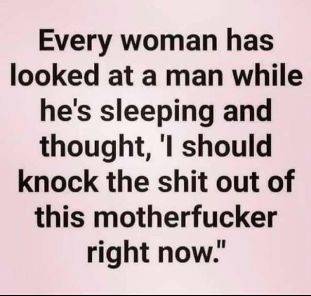 Every woman has looked at a man while hes sleeping and thought l should knock the shit out of this motherfucker right now